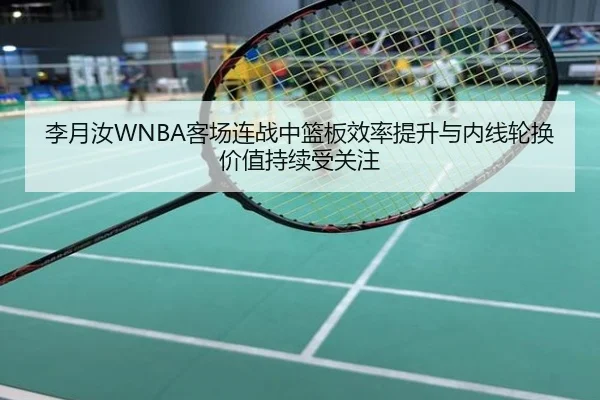 李月汝WNBA客场连战中篮板效率提升与内线轮换价值持续受关注