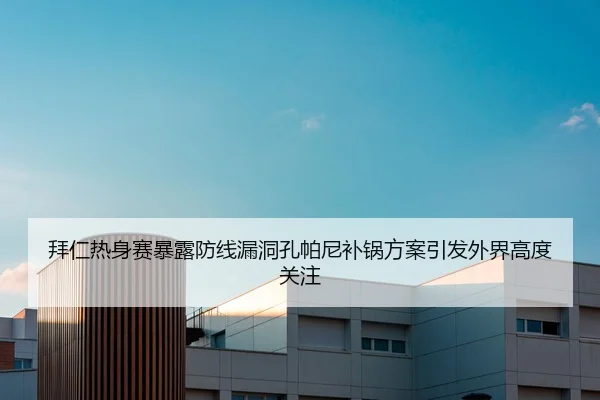 拜仁热身赛暴露防线漏洞孔帕尼补锅方案引发外界高度关注