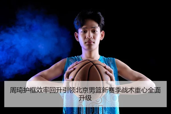 周琦护框效率回升引领北京男篮新赛季战术重心全面升级